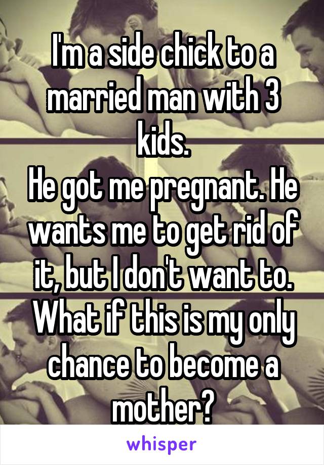 I'm a side chick to a married man with 3 kids.
He got me pregnant. He wants me to get rid of it, but I don't want to. What if this is my only chance to become a mother?
