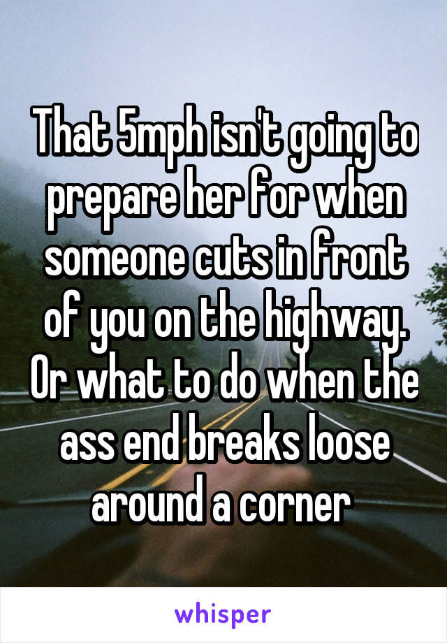 That 5mph isn't going to prepare her for when someone cuts in front of you on the highway. Or what to do when the ass end breaks loose around a corner 