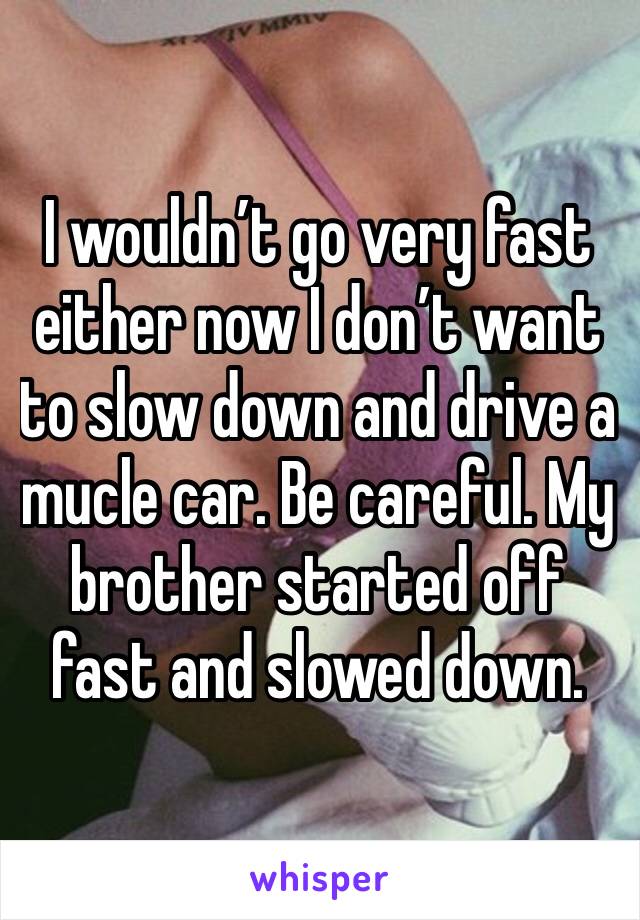 I wouldn’t go very fast either now I don’t want to slow down and drive a mucle car. Be careful. My brother started off fast and slowed down. 