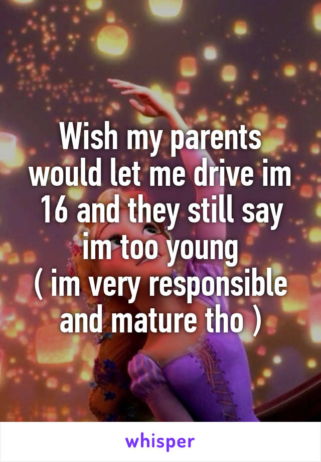 Wish my parents would let me drive im 16 and they still say im too young
( im very responsible and mature tho )