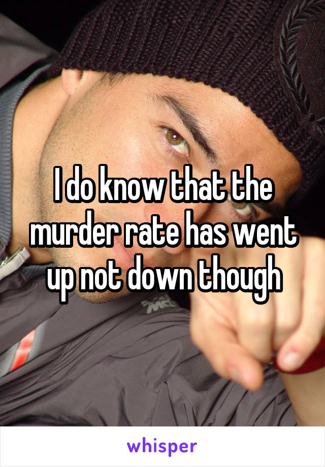 I do know that the murder rate has went up not down though