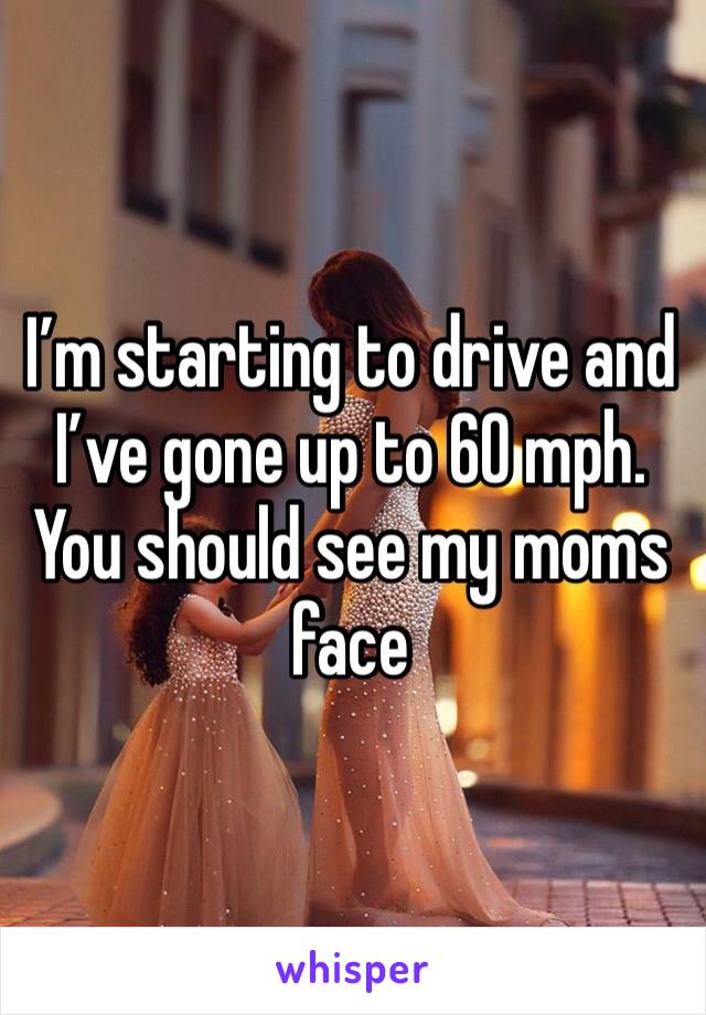 I’m starting to drive and I’ve gone up to 60 mph. You should see my moms face