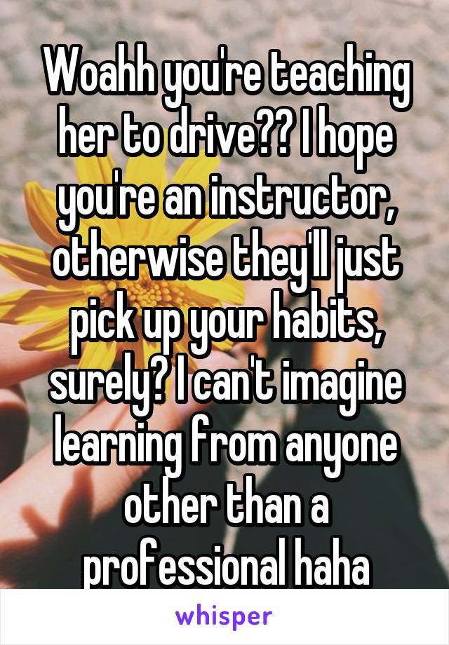 Woahh you're teaching her to drive?? I hope you're an instructor, otherwise they'll just pick up your habits, surely? I can't imagine learning from anyone other than a professional haha