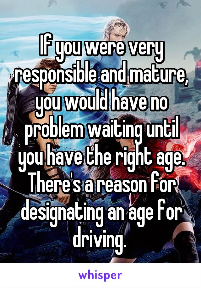 If you were very responsible and mature, you would have no problem waiting until you have the right age. There's a reason for designating an age for driving. 