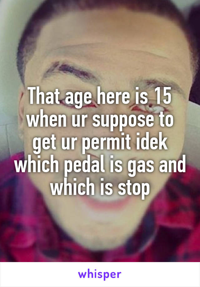 That age here is 15 when ur suppose to get ur permit idek which pedal is gas and which is stop