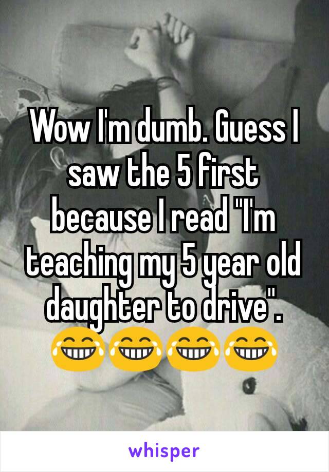 Wow I'm dumb. Guess I saw the 5 first because I read "I'm teaching my 5 year old daughter to drive".😂😂😂😂