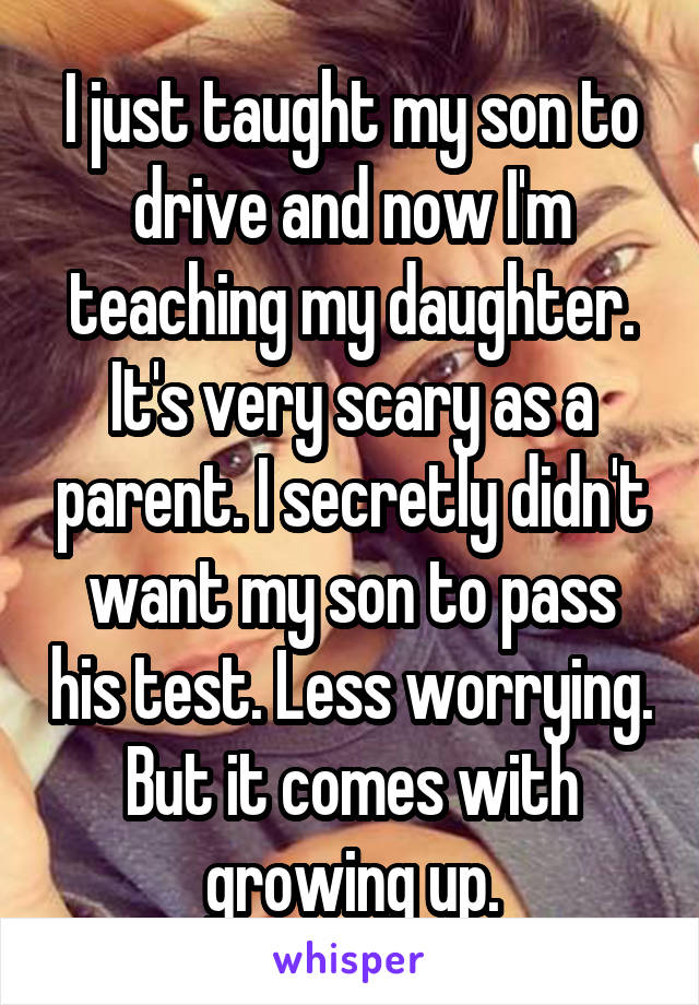 I just taught my son to drive and now I'm teaching my daughter. It's very scary as a parent. I secretly didn't want my son to pass his test. Less worrying. But it comes with growing up.