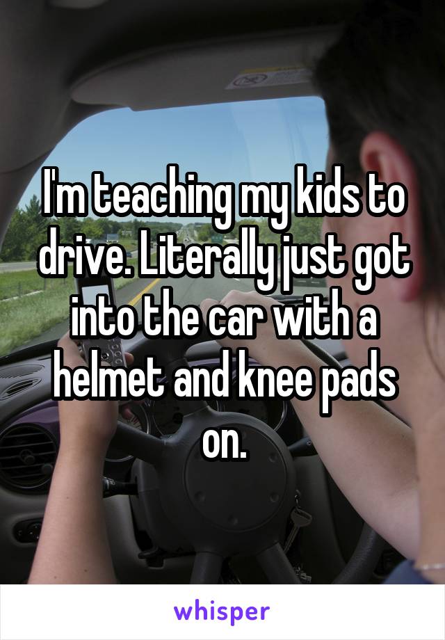 I'm teaching my kids to drive. Literally just got into the car with a helmet and knee pads on.