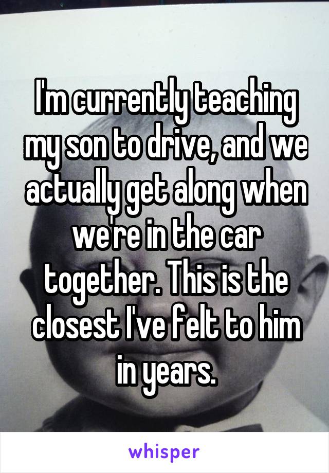 I'm currently teaching my son to drive, and we actually get along when we're in the car together. This is the closest I've felt to him in years.