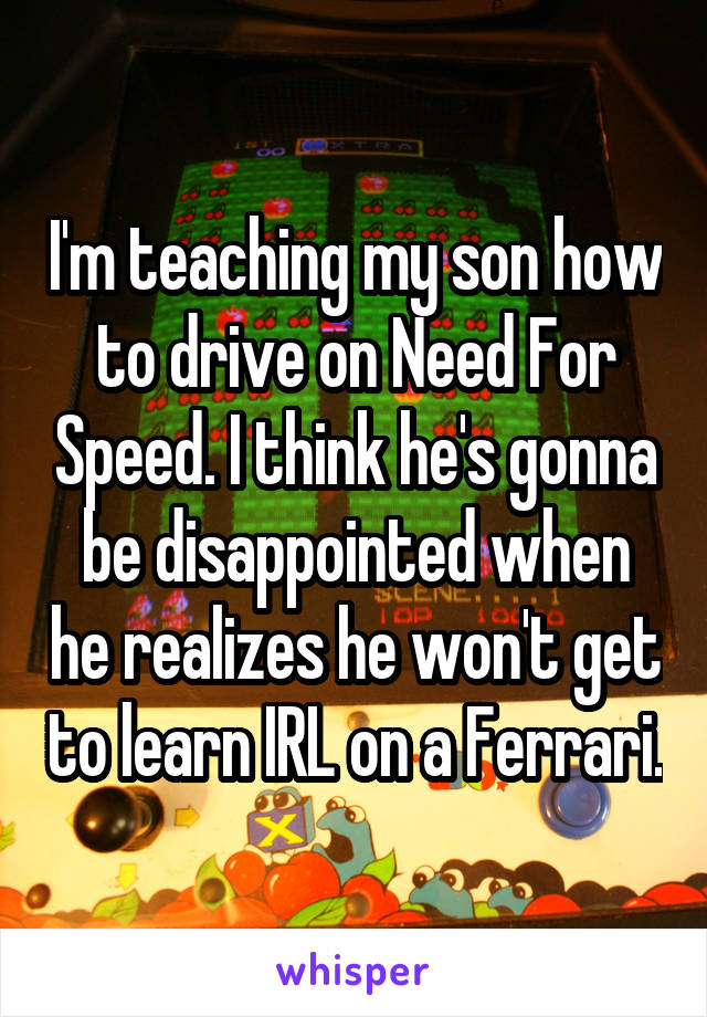 I'm teaching my son how to drive on Need For Speed. I think he's gonna be disappointed when he realizes he won't get to learn IRL on a Ferrari.
