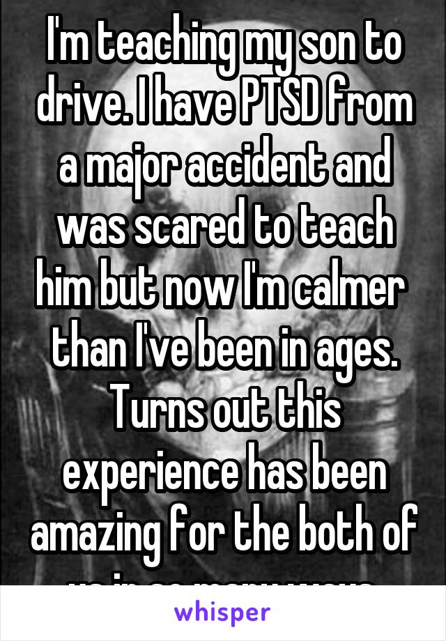 I'm teaching my son to drive. I have PTSD from a major accident and was scared to teach him but now I'm calmer  than I've been in ages. Turns out this experience has been amazing for the both of us in so many ways.