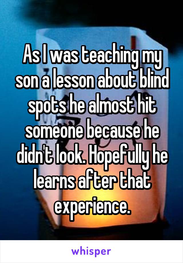 As I was teaching my son a lesson about blind spots he almost hit someone because he didn't look. Hopefully he learns after that experience.