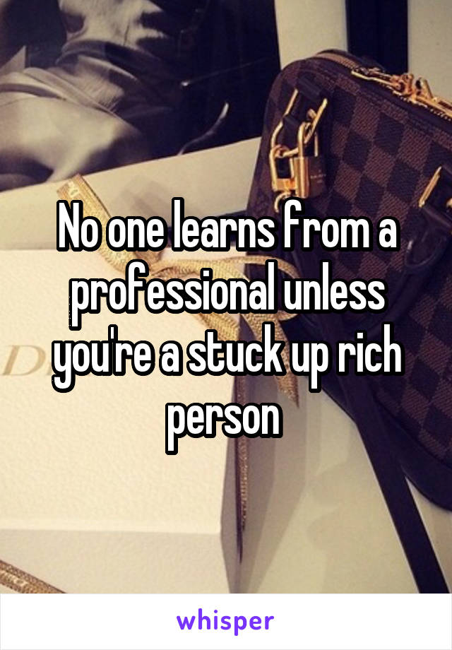 No one learns from a professional unless you're a stuck up rich person 