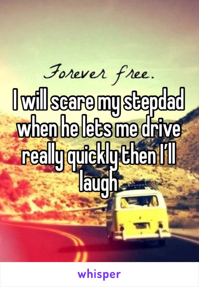 I will scare my stepdad when he lets me drive really quickly then I’ll laugh