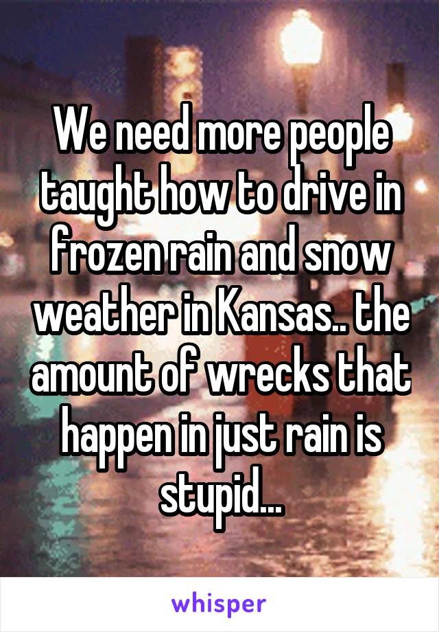 We need more people taught how to drive in frozen rain and snow weather in Kansas.. the amount of wrecks that happen in just rain is stupid...