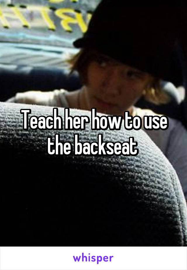 Teach her how to use the backseat 