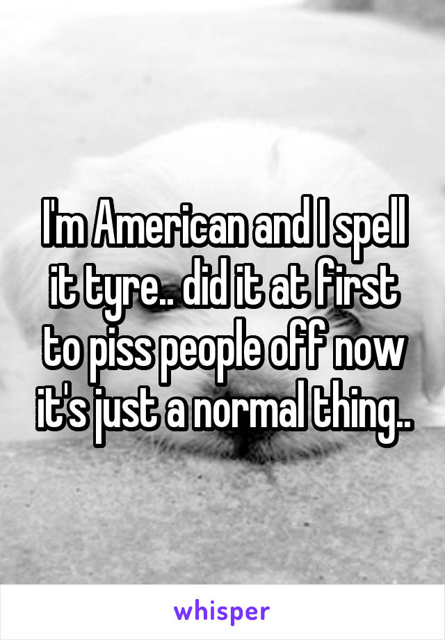 I'm American and I spell it tyre.. did it at first to piss people off now it's just a normal thing..