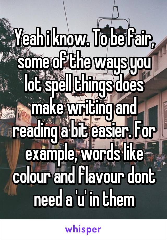 Yeah i know. To be fair, some of the ways you lot spell things does make writing and reading a bit easier. For example, words like colour and flavour dont need a 'u' in them