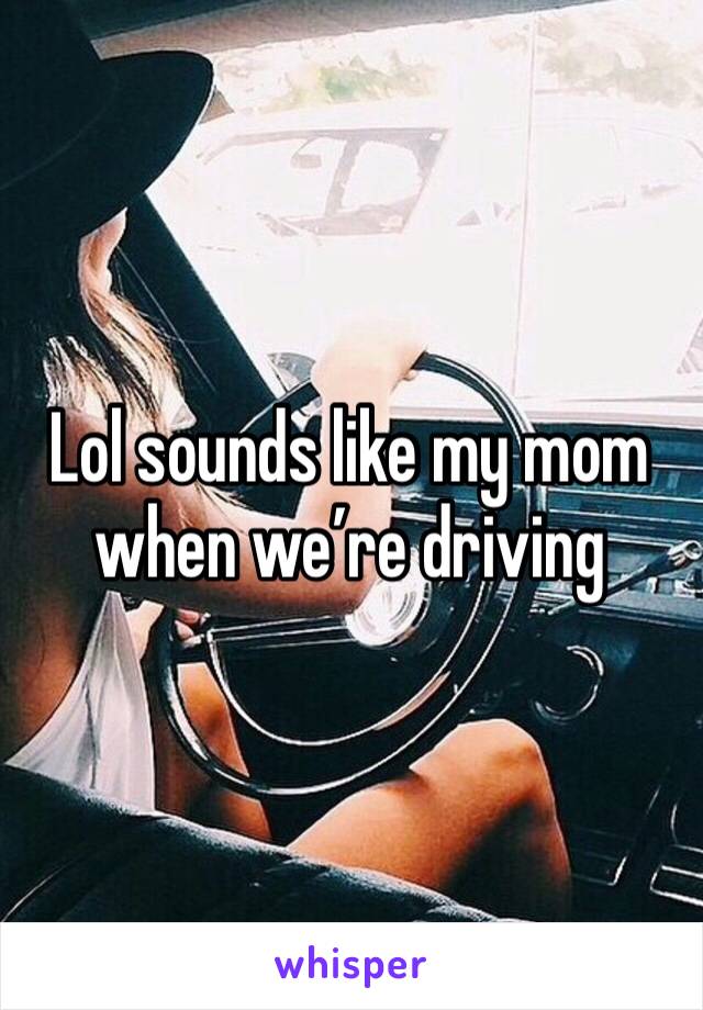 Lol sounds like my mom when we’re driving 