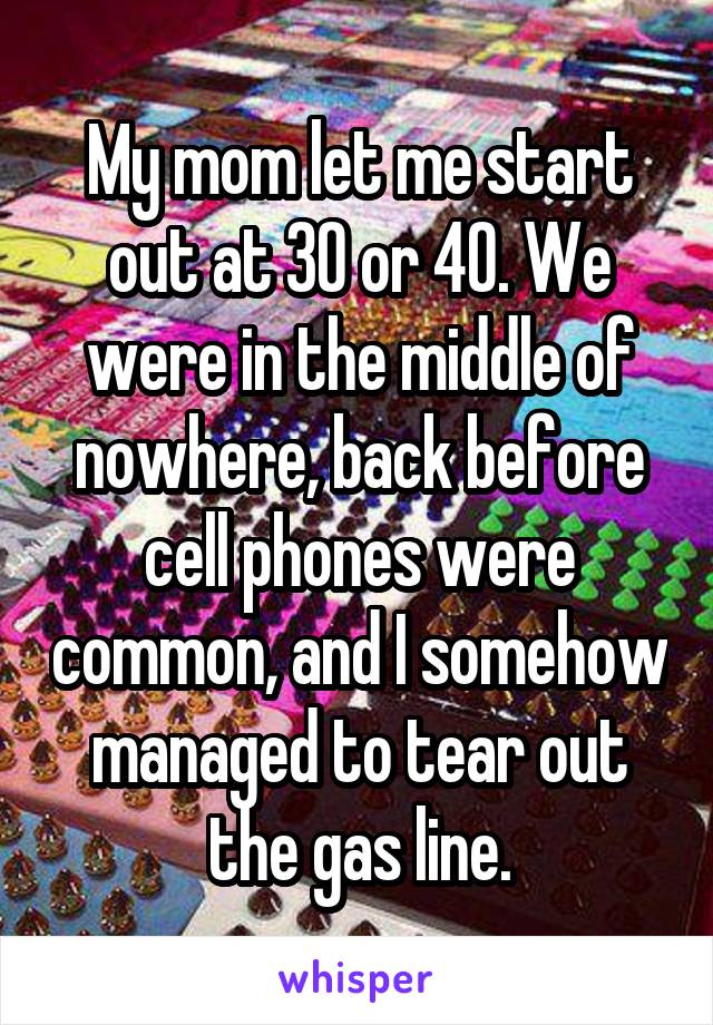 My mom let me start out at 30 or 40. We were in the middle of nowhere, back before cell phones were common, and I somehow managed to tear out the gas line.