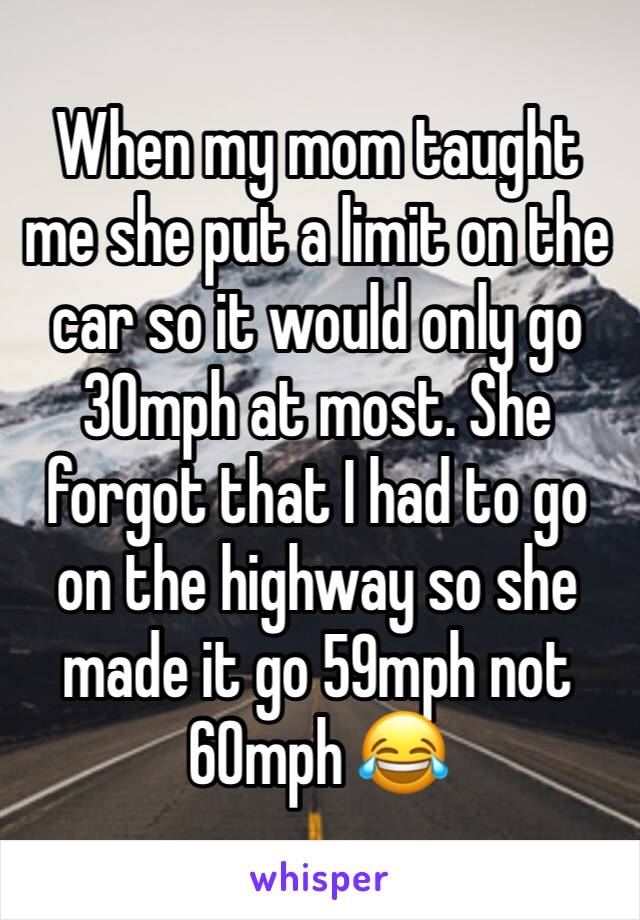 When my mom taught me she put a limit on the car so it would only go 30mph at most. She forgot that I had to go on the highway so she made it go 59mph not 60mph 😂