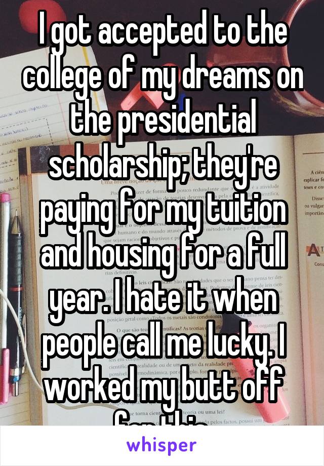 I got accepted to the college of my dreams on the presidential scholarship; they're paying for my tuition and housing for a full year. I hate it when people call me lucky. I worked my butt off for this.
