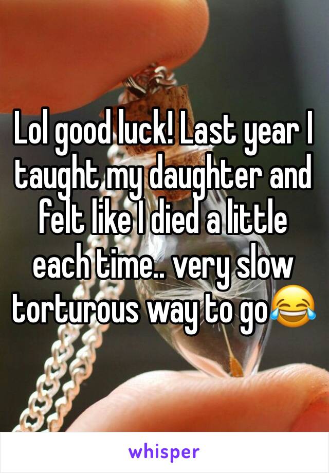 Lol good luck! Last year I taught my daughter and felt like I died a little each time.. very slow torturous way to go😂 