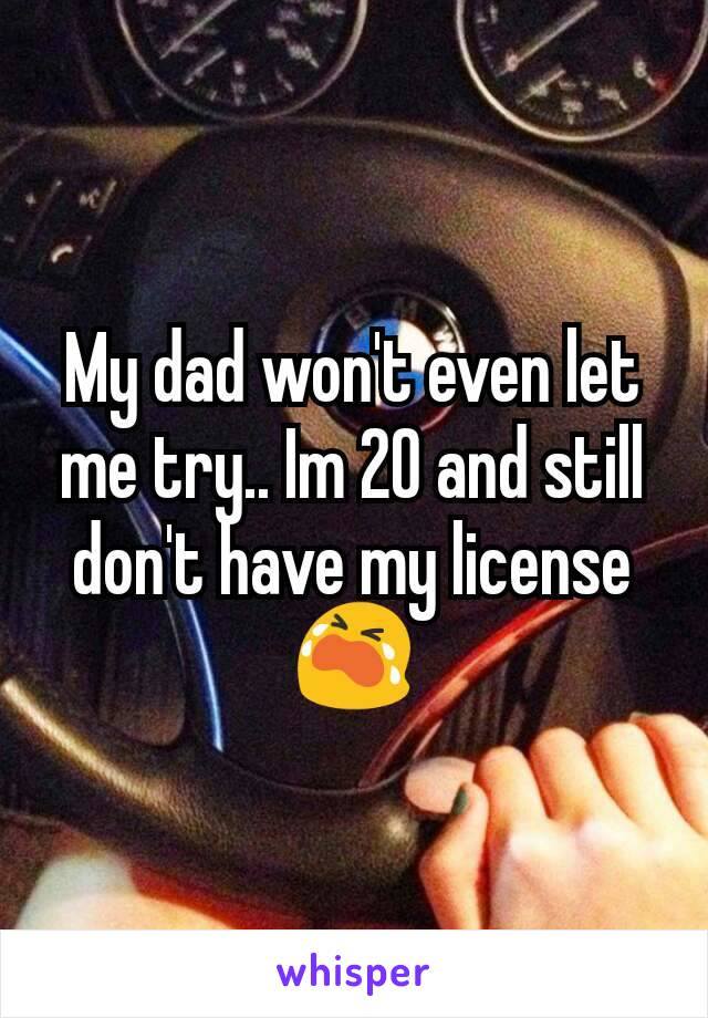 My dad won't even let me try.. Im 20 and still don't have my license 😭