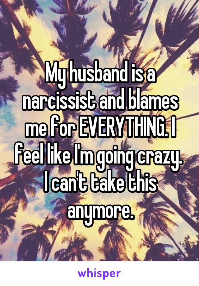 My husband is a narcissist and blames me for EVERYTHING. I feel like I'm going crazy.  I can't take this anymore.