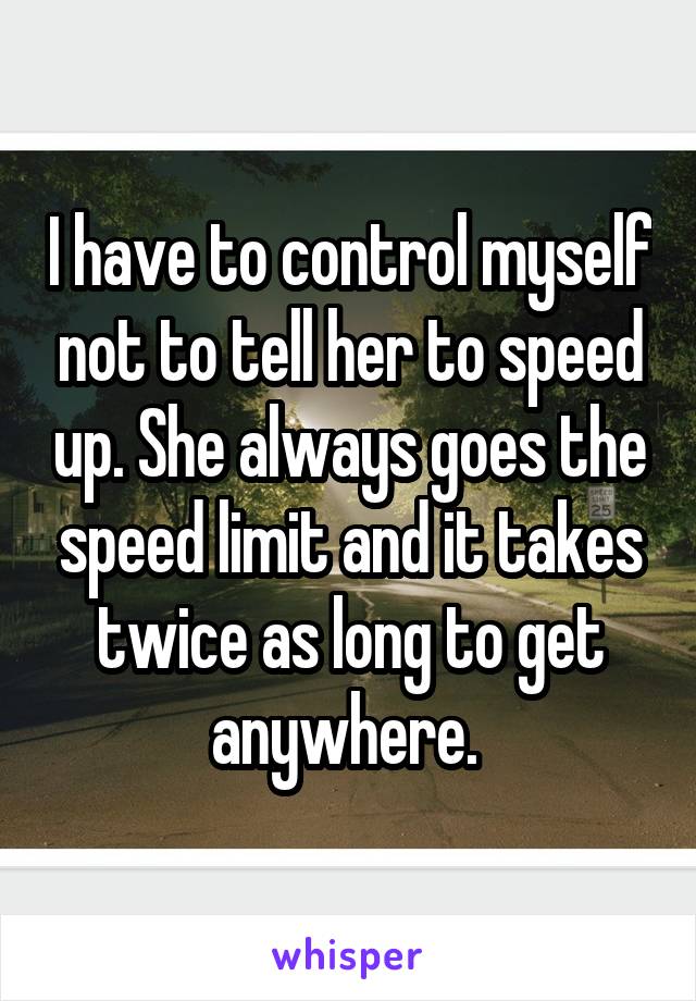 I have to control myself not to tell her to speed up. She always goes the speed limit and it takes twice as long to get anywhere. 