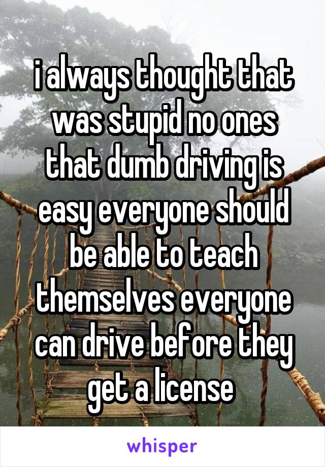 i always thought that was stupid no ones that dumb driving is easy everyone should be able to teach themselves everyone can drive before they get a license 