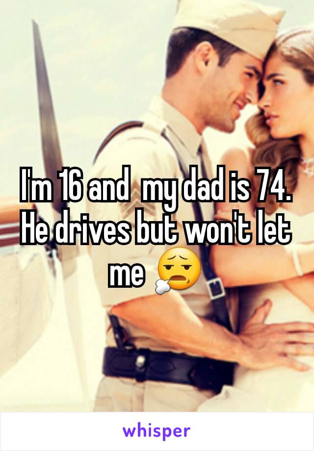 I'm 16 and  my dad is 74. He drives but won't let me 😧