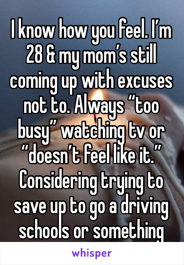 I know how you feel. I’m 28 & my mom’s still coming up with excuses not to. Always “too busy” watching tv or “doesn’t feel like it.” Considering trying to save up to go a driving schools or something 