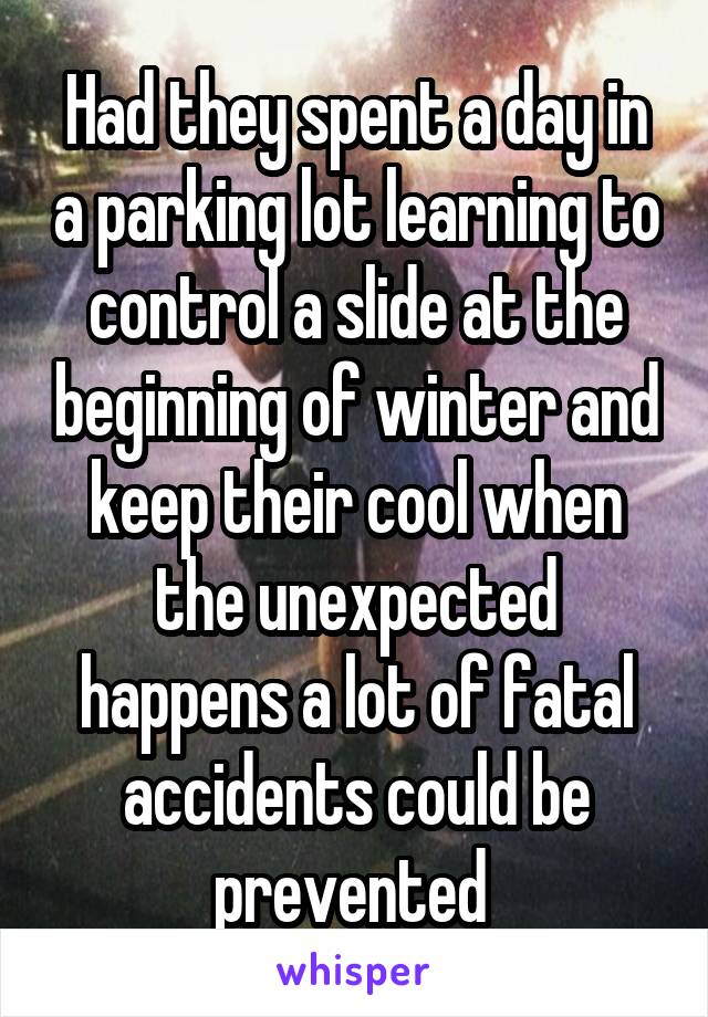 Had they spent a day in a parking lot learning to control a slide at the beginning of winter and keep their cool when the unexpected happens a lot of fatal accidents could be prevented 