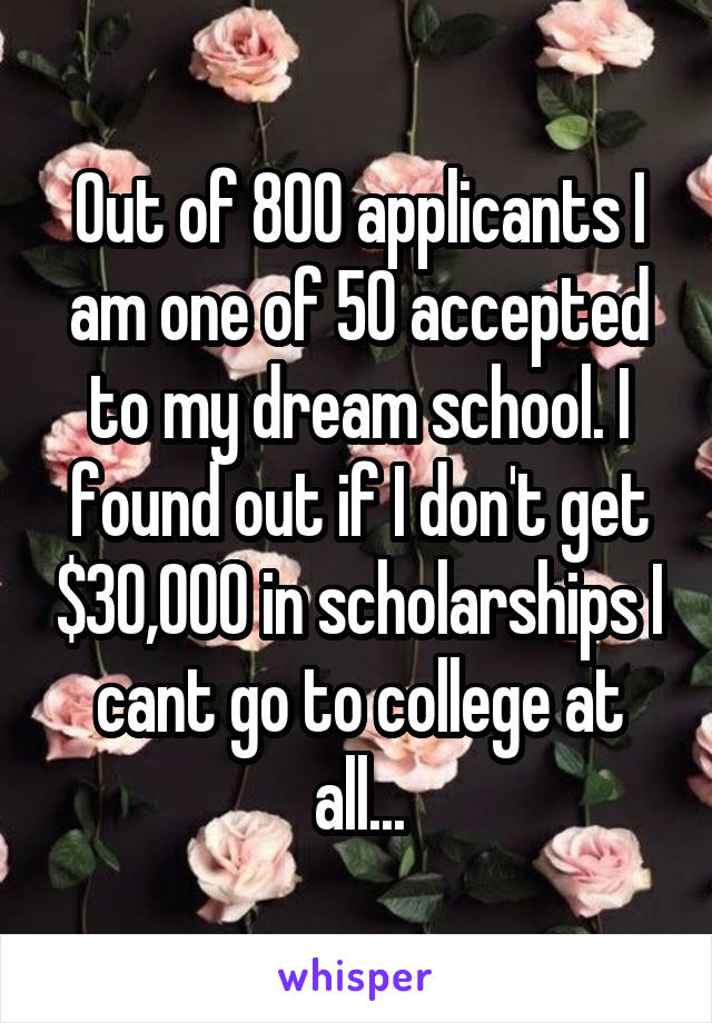 Out of 800 applicants I am one of 50 accepted to my dream school. I found out if I don't get $30,000 in scholarships I cant go to college at all...
