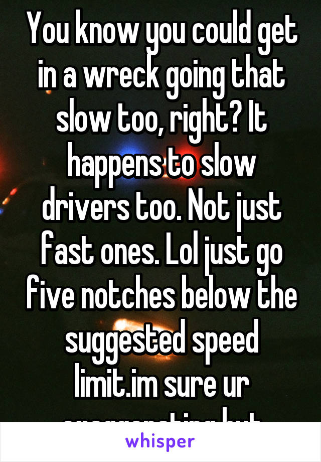 You know you could get in a wreck going that slow too, right? It happens to slow drivers too. Not just fast ones. Lol just go five notches below the suggested speed limit.im sure ur exaggerating but