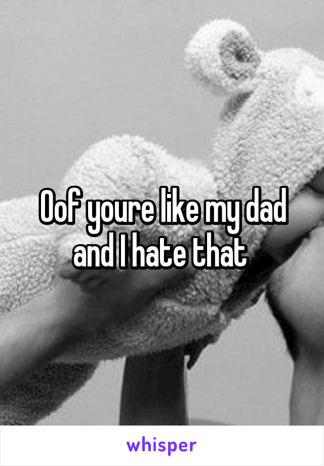 Oof youre like my dad and I hate that 