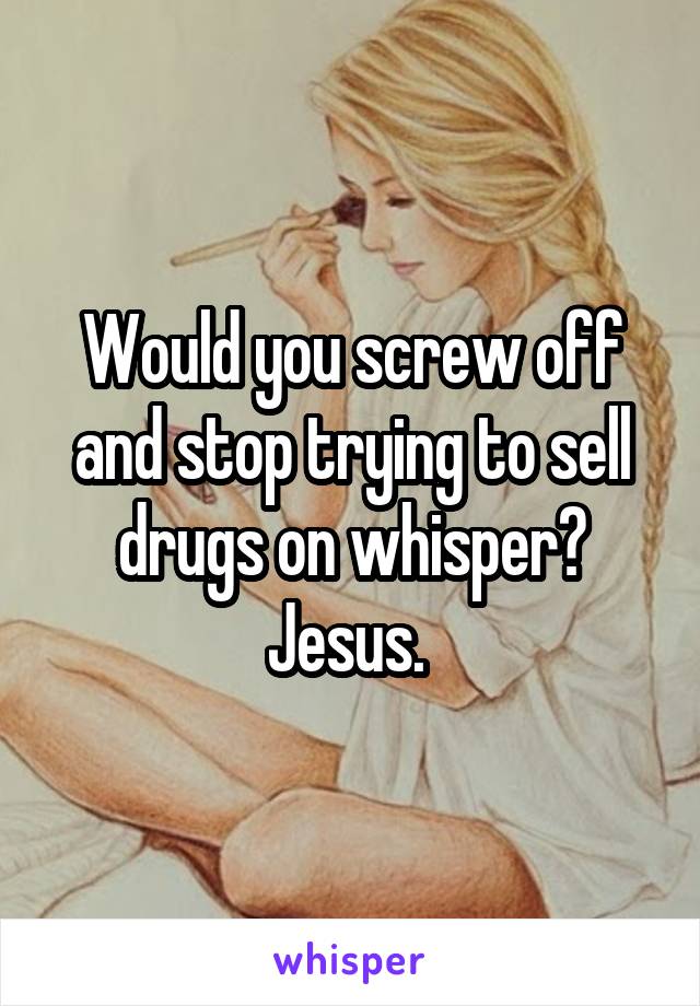 Would you screw off and stop trying to sell drugs on whisper? Jesus. 