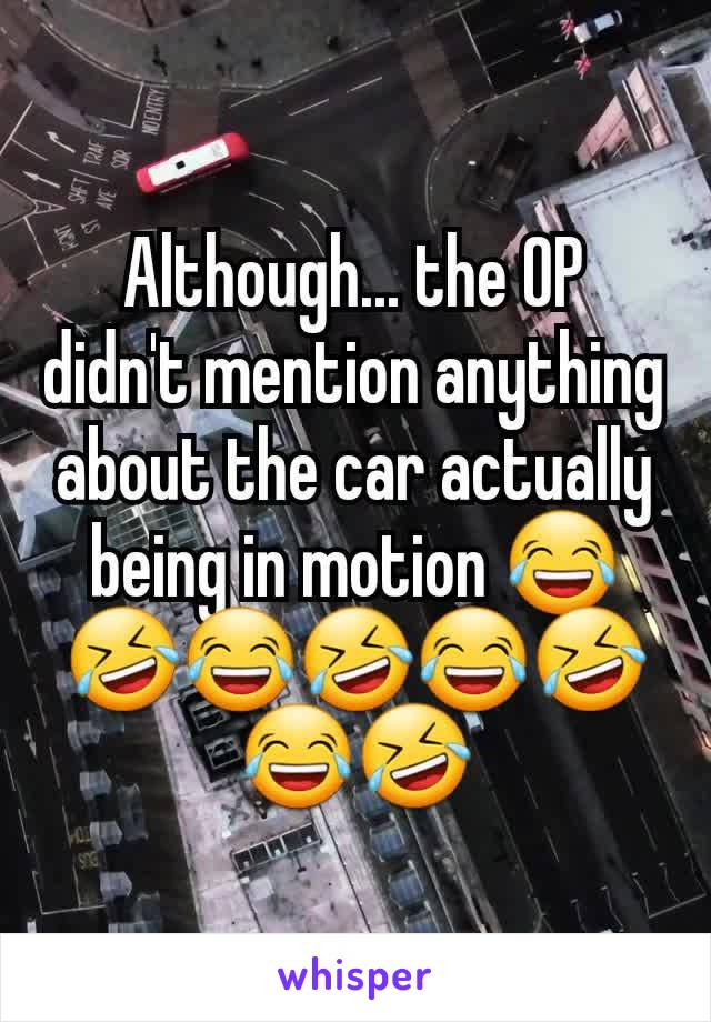 Although... the OP didn't mention anything about the car actually being in motion 😂🤣😂🤣😂🤣😂🤣