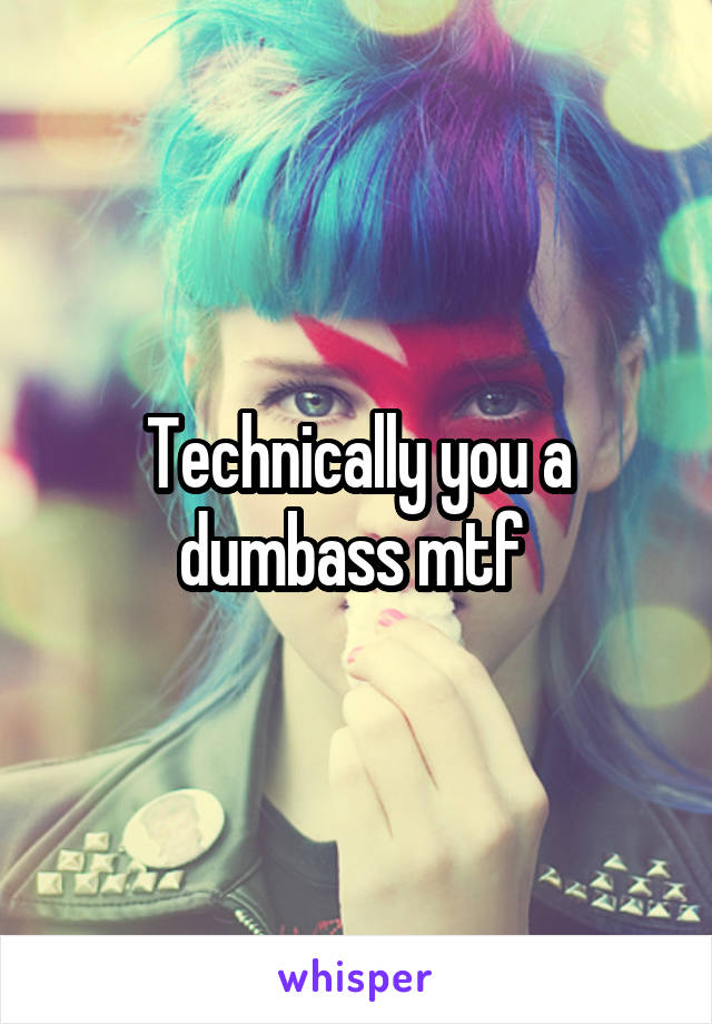 Technically you a dumbass mtf 