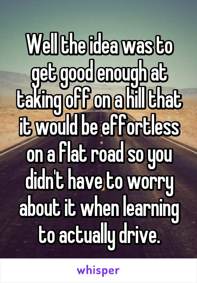 Well the idea was to get good enough at taking off on a hill that it would be effortless on a flat road so you didn't have to worry about it when learning to actually drive.