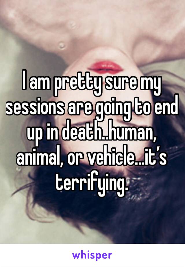 I am pretty sure my sessions are going to end up in death..human, animal, or vehicle...it’s terrifying.