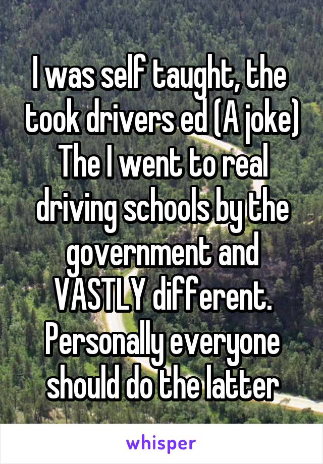 I was self taught, the  took drivers ed (A joke) The I went to real driving schools by the government and VASTLY different. Personally everyone should do the latter