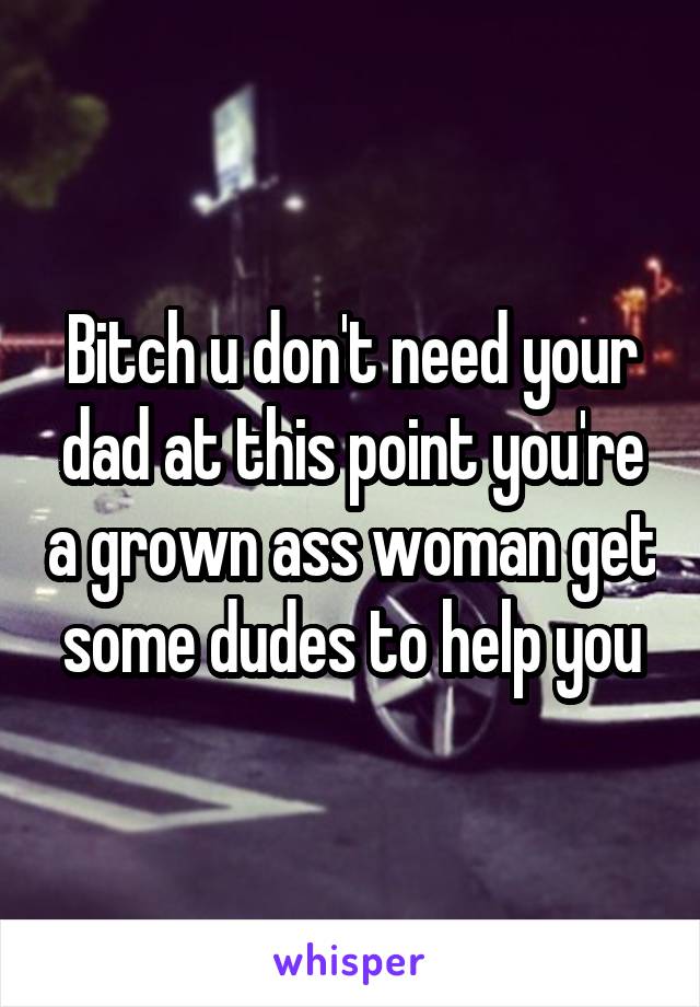 Bitch u don't need your dad at this point you're a grown ass woman get some dudes to help you