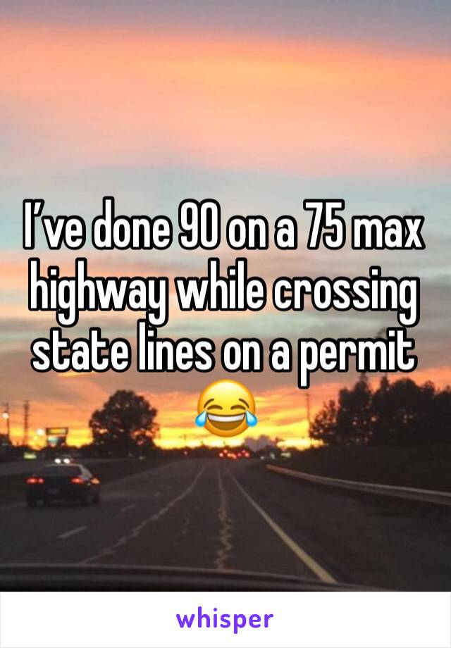 I’ve done 90 on a 75 max highway while crossing state lines on a permit 😂