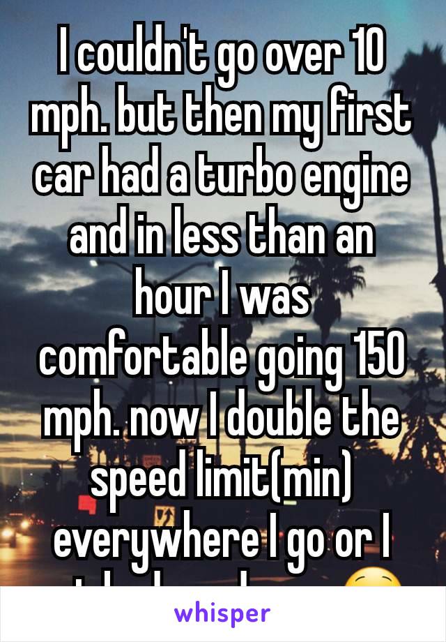 I couldn't go over 10 mph. but then my first car had a turbo engine and in less than an hour I was comfortable going 150 mph. now I double the speed limit(min) everywhere I go or I get bad road rage😋