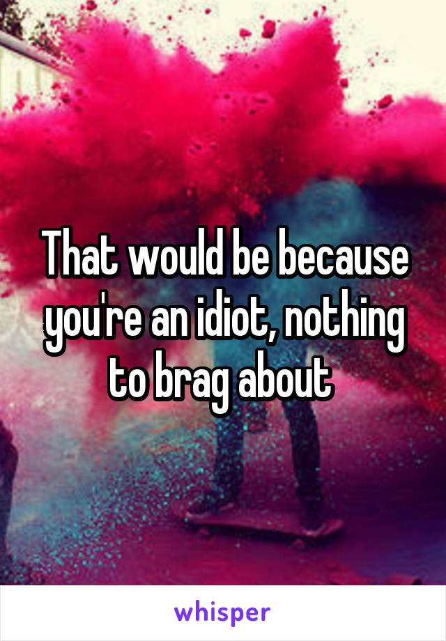 That would be because you're an idiot, nothing to brag about 