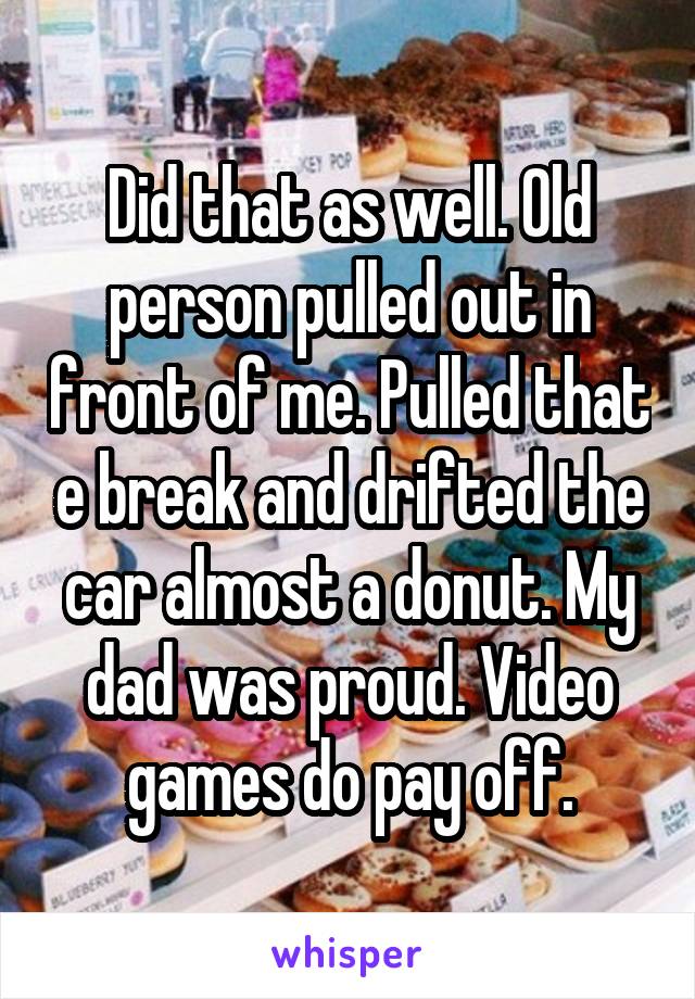 Did that as well. Old person pulled out in front of me. Pulled that e break and drifted the car almost a donut. My dad was proud. Video games do pay off.