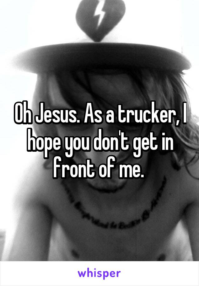 Oh Jesus. As a trucker, I hope you don't get in front of me. 