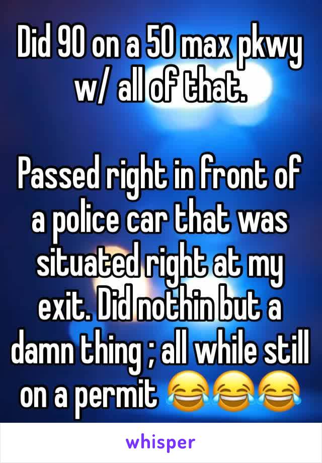 Did 90 on a 50 max pkwy w/ all of that. 

Passed right in front of a police car that was situated right at my exit. Did nothin but a damn thing ; all while still on a permit 😂😂😂